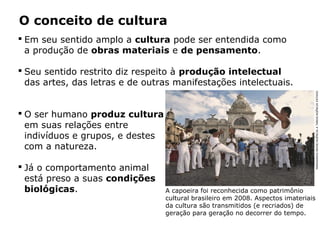 O conceito de cultura
 Em seu sentido amplo a cultura pode ser entendida como
a produção de obras materiais e de pensamento.
 Seu sentido restrito diz respeito à produção intelectual
das artes, das letras e de outras manifestações intelectuais.
 O ser humano produz cultura
em suas relações entre
indivíduos e grupos, e destes
com a natureza.
 Já o comportamento animal
está preso a suas condições
biológicas. A capoeira foi reconhecida como patrimônio
cultural brasileiro em 2008. Aspectos imateriais
da cultura são transmitidos (e recriados) de
geração para geração no decorrer do tempo.
MARGARIDANEIDE/AGÊNCIAATARDE/AGÊNCIAESTADO
 