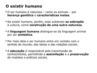 O existir humano
 O ser humano é natureza – como os animais – por
herança genética e características inatas.
 No existir humano, porém, esse substrato se sobrepõe
à cultura, como construção de uma outra natureza.
 A linguagem humana distingue-se da linguagem animal
por ser simbólica.
 Por meio dela o ser humano entra em contato com o
sentido do mundo, das ideias e das relações sociais.
 A educação é responsável pela transmissão do
conhecimento, permitindo a assimilação e a preservação
de modelos e práticas sociais.
 