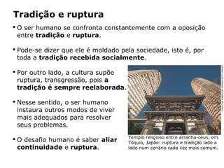  O ser humano se confronta constantemente com a oposição
entre tradição e ruptura.
 Pode-se dizer que ele é moldado pela sociedade, isto é, por
toda a tradição recebida socialmente.
 Por outro lado, a cultura supõe
ruptura, transgressão, pois a
tradição é sempre reelaborada.
 Nesse sentido, o ser humano
instaura outros modos de viver
mais adequados para resolver
seus problemas.
 O desafio humano é saber aliar
continuidade e ruptura.
Tradição e ruptura
Templo religioso entre arranha-céus, em
Tóquio, Japão: ruptura e tradição lado a
lado num cenário cada vez mais comum.
CHRISTIANKOBER/AWLIMAGES/GETTYIMAGES
 