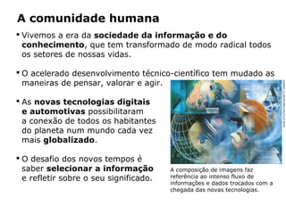 A comunidade humana
 Vivemos a era da sociedade da informação e do
conhecimento, que tem transformado de modo radical todos
os setores de nossas vidas.
 O acelerado desenvolvimento técnico-científico tem mudado as
maneiras de pensar, valorar e agir.
 As novas tecnologias digitais
e automotivas possibilitaram
a conexão de todos os habitantes
do planeta num mundo cada vez
mais globalizado.
 O desafio dos novos tempos é
saber selecionar a informação
e refletir sobre o seu significado.
A composição de imagens faz
referência ao intenso fluxo de
informações e dados trocados com a
chegada das novas tecnologias.
JOHNSTIL/PHOTONICA/GETTYIMAGES
 