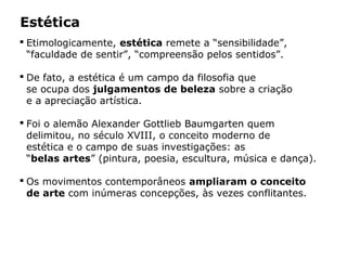 Estética
 Etimologicamente, estética remete a “sensibilidade”,
“faculdade de sentir”, “compreensão pelos sentidos”.
 De fato, a estética é um campo da filosofia que
se ocupa dos julgamentos de beleza sobre a criação
e a apreciação artística.
 Foi o alemão Alexander Gottlieb Baumgarten quem
delimitou, no século XVIII, o conceito moderno de
estética e o campo de suas investigações: as
“belas artes” (pintura, poesia, escultura, música e dança).
 Os movimentos contemporâneos ampliaram o conceito
de arte com inúmeras concepções, às vezes conflitantes.
 