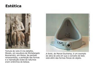 Estética
Túmulo de Julio II (no detalhe,
Moisés, em escultura de Michelangelo
Buonarroti), em Roma. No período
renascentista, a perfeição das formas
e a reprodução exata da natureza
eram sinônimos de beleza.
SCALA,FLORENCE/GLOWIMAGES
A fonte, de Marcel Duchamp, é um exemplo
de obra de arte em que o conceito de belo
está além das formas físicas do objeto.
ALBUM/AKG-IMAGES/LATINSTOCK–MUSEUDEARTEDAFILADÉLFIA
 
