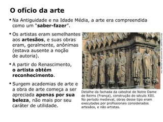 Na Antiguidade e na Idade Média, a arte era compreendida
como um “saber-fazer”.
 Os artistas eram semelhantes
aos artesãos, e suas obras
eram, geralmente, anônimas
(estava ausente a noção
de autoria).
 A partir do Renascimento,
o artista obtém
reconhecimento.
 Surgem academias de arte e
a obra de arte começa a ser
apreciada apenas por sua
beleza, não mais por seu
caráter de utilidade.
O ofício da arte
Detalhe da fachada da catedral de Notre Dame
de Reims (França), construção do século XIII.
No período medieval, obras desse tipo eram
executadas por profissionais considerados
artesãos, e não artistas.
PAULMAEYAER/THEBRIDGEMANARTLIBRARY/KEYSTONE
 