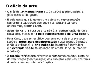  O filósofo Immanuel Kant (1724-1804) teorizou sobre o
juízo estético do gosto.
 É pelo gosto que julgamos um objeto ou representação
conforme a satisfação que pode nos causar quando o
apreciamos, afirmou Kant.
 Segundo Kant, a obra de arte não é a representação de uma
coisa bela, mas sim “a bela representação de uma coisa”.
 Para Kant, o prazer estético que uma obra de arte provoca
supõe a apreciação desinteressada (visa apenas à fruição
e não à utilidade), a originalidade (o artista é inovador)
e a exemplaridade (a inovação do artista serve de modelo
a outros).
 A função formalista expressa a autonomia da arte. Trata-se
da valorização (sobreposição) dos aspectos estéticos e formais
da arte sobre suas demais funções.
O ofício da arte
 