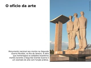 O ofício da arte
Monumento nacional aos mortos na Segunda
Guerra Mundial, no Rio de Janeiro. A obra
que homenageia os soldados brasileiros
mortos durante a Segunda Grande Guerra é
um exemplo de arte com função prática.
JOÃOLUIZBULCÃO/TYBA
 