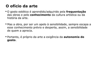  O gosto estético é aprendido/adquirido pela frequentação
das obras e pelo conhecimento da cultura artística ou da
história da arte.
 Mas a obra, por ser um apelo à sensibilidade, sempre escapa a
esse conhecimento prévio e desperta, assim, a sensibilidade
de quem a aprecia.
 Portanto, é próprio da arte a exigência da autonomia do
gosto.
O ofício da arte
 