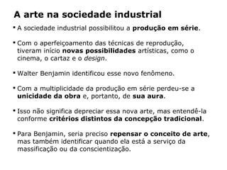 A arte na sociedade industrial
 A sociedade industrial possibilitou a produção em série.
 Com o aperfeiçoamento das técnicas de reprodução,
tiveram início novas possibilidades artísticas, como o
cinema, o cartaz e o design.
 Walter Benjamin identificou esse novo fenômeno.
 Com a multiplicidade da produção em série perdeu-se a
unicidade da obra e, portanto, de sua aura.
 Isso não significa depreciar essa nova arte, mas entendê-la
conforme critérios distintos da concepção tradicional.
 Para Benjamin, seria preciso repensar o conceito de arte,
mas também identificar quando ela está a serviço da
massificação ou da conscientização.
 