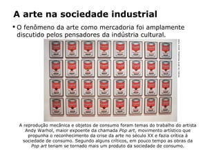 A arte na sociedade industrial
 O fenômeno da arte como mercadoria foi amplamente
discutido pelos pensadores da indústria cultural.
A reprodução mecânica e objetos de consumo foram temas do trabalho do artista
Andy Warhol, maior expoente da chamada Pop art, movimento artístico que
propunha o reconhecimento da crise da arte no século XX e fazia crítica à
sociedade de consumo. Segundo alguns críticos, em pouco tempo as obras da
Pop art teriam se tornado mais um produto da sociedade de consumo.
MUSEUDEARTEMODERNA,NOVAYORK
 