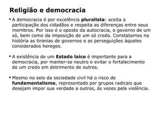 Religião e democracia
 A democracia é por excelência pluralista: aceita a
participação dos cidadãos e respeita as diferenças entre seus
membros. Por isso é o oposto da autocracia, o governo de um
só, bem como da imposição de um só credo. Constatamos na
história as tiranias de governos e as perseguições àqueles
considerados hereges.
 A existência de um Estado laico é importante para a
democracia, por manter-se neutro e evitar o fortalecimento
de um credo em detrimento de outros.
 Mesmo no seio da sociedade civil há o risco de
fundamentalismo, representado por grupos radicais que
desejam impor sua verdade a outros, às vezes pela violência.
Capítulo 5 – As formas de crença
 