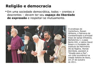 Religião e democracia
 Em uma sociedade democrática, todos – crentes e
descrentes – devem ter seu espaço de liberdade
de expressão e respeitar-se mutuamente.
O arcebispo de
Canterbury, Rowan
Williams, o Patriarca de
Constantinopla e principal
bispo da Igreja Ortodoxa,
Bartolomeu I, o papa
Bento XVI, o rabino David
Rosen e o fundador do
Instituto de Patrimônio
Ifá da Nigéria, Wande
Abimbola, assistem à
“Oração para a Paz",
um culto ecumênico na
cidade italiana de Assis,
em 27 de outubro
de 2011.
GIAMPIEROSPOSITO/REUTERS/LATINSTOCK
Capítulo 5 – As formas de crença
 