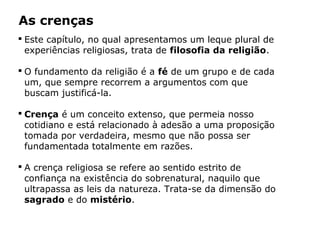 As crenças
 Este capítulo, no qual apresentamos um leque plural de
experiências religiosas, trata de filosofia da religião.
 O fundamento da religião é a fé de um grupo e de cada
um, que sempre recorrem a argumentos com que
buscam justificá-la.
 Crença é um conceito extenso, que permeia nosso
cotidiano e está relacionado à adesão a uma proposição
tomada por verdadeira, mesmo que não possa ser
fundamentada totalmente em razões.
 A crença religiosa se refere ao sentido estrito de
confiança na existência do sobrenatural, naquilo que
ultrapassa as leis da natureza. Trata-se da dimensão do
sagrado e do mistério.
Capítulo 5 – As formas de crença
 