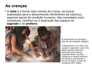  O mito é a forma mais remota de crença, ao buscar
explicações para o desconhecido (fenômenos da natureza,
aspectos gerais da condição humana). Nas sociedades mais
complexas, constitui-se a separação dos espaços do
sagrado e do profano.
As crenças
O surgimento da mandioca,
base da alimentação indígena,
é explicado por um mito Tupi-
-guarani, segundo o qual uma
planta nasceu onde fora
enterrada uma criança
chamada Mandi. Na foto,
indígenas da aldeia Rouxinol,
em Manaus, peneirando a
farinha do beiju, à base de
mandioca (AM, 2008).
FABIOCOLOMBINI
Capítulo 5 – As formas de crença
 
