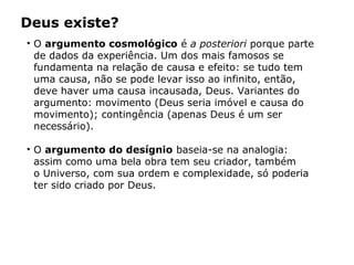 • O argumento cosmológico é a posteriori porque parte
de dados da experiência. Um dos mais famosos se
fundamenta na relação de causa e efeito: se tudo tem
uma causa, não se pode levar isso ao infinito, então,
deve haver uma causa incausada, Deus. Variantes do
argumento: movimento (Deus seria imóvel e causa do
movimento); contingência (apenas Deus é um ser
necessário).
• O argumento do desígnio baseia-se na analogia:
assim como uma bela obra tem seu criador, também
o Universo, com sua ordem e complexidade, só poderia
ter sido criado por Deus.
Deus existe?
Capítulo 5 – As formas de crença
 