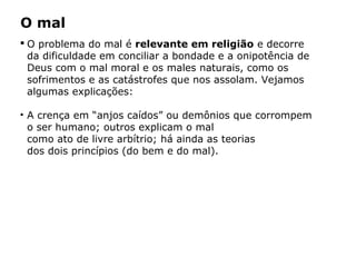 O mal
 O problema do mal é relevante em religião e decorre
da dificuldade em conciliar a bondade e a onipotência de
Deus com o mal moral e os males naturais, como os
sofrimentos e as catástrofes que nos assolam. Vejamos
algumas explicações:
• A crença em “anjos caídos” ou demônios que corrompem
o ser humano; outros explicam o mal
como ato de livre arbítrio; há ainda as teorias
dos dois princípios (do bem e do mal).
Capítulo 5 – As formas de crença
 