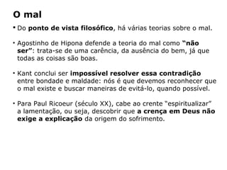 Do ponto de vista filosófico, há várias teorias sobre o mal.
• Agostinho de Hipona defende a teoria do mal como “não
ser”: trata-se de uma carência, da ausência do bem, já que
todas as coisas são boas.
• Kant conclui ser impossível resolver essa contradição
entre bondade e maldade: nós é que devemos reconhecer que
o mal existe e buscar maneiras de evitá-lo, quando possível.
• Para Paul Ricoeur (século XX), cabe ao crente “espiritualizar”
a lamentação, ou seja, descobrir que a crença em Deus não
exige a explicação da origem do sofrimento.
Capítulo 5 – As formas de crença
O mal
 