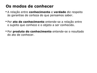 Os modos de conhecer
 A relação entre conhecimento e verdade diz respeito
às garantias de certeza do que pensamos saber.
 Por ato de conhecimento entende-se a relação entre
o sujeito que conhece e o objeto a ser conhecido.
 Por produto do conhecimento entende-se o resultado
do ato de conhecer.
 