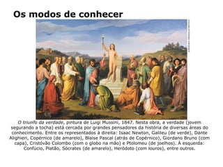 Os modos de conhecer
O triunfo da verdade, pintura de Luigi Mussini, 1847. Nesta obra, a verdade (jovem
segurando a tocha) está cercada por grandes pensadores da história de diversas áreas do
conhecimento. Entre os representados à direita: Isaac Newton, Galileu (de verde), Dante
Alighieri, Copérnico (de amarelo), Blaise Pascal (atrás de Copérnico), Giordano Bruno (com
capa), Cristóvão Colombo (com o globo na mão) e Ptolomeu (de joelhos). À esquerda:
Confúcio, Platão, Sócrates (de amarelo), Heródoto (com louros), entre outros.
ALBUM/AKG-IMAGES/LATINSTOCK
 