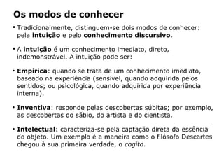  Tradicionalmente, distinguem-se dois modos de conhecer:
pela intuição e pelo conhecimento discursivo.
 A intuição é um conhecimento imediato, direto,
indemonstrável. A intuição pode ser:
• Empírica: quando se trata de um conhecimento imediato,
baseado na experiência (sensível, quando adquirida pelos
sentidos; ou psicológica, quando adquirida por experiência
interna).
• Inventiva: responde pelas descobertas súbitas; por exemplo,
as descobertas do sábio, do artista e do cientista.
• Intelectual: caracteriza-se pela captação direta da essência
do objeto. Um exemplo é a maneira como o filósofo Descartes
chegou à sua primeira verdade, o cogito.
Os modos de conhecer
 