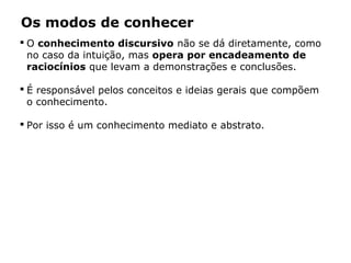 Os modos de conhecer
 O conhecimento discursivo não se dá diretamente, como
no caso da intuição, mas opera por encadeamento de
raciocínios que levam a demonstrações e conclusões.
 É responsável pelos conceitos e ideias gerais que compõem
o conhecimento.
 Por isso é um conhecimento mediato e abstrato.
 