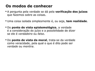 Os modos de conhecer
 A pergunta pela verdade se dá pela verificação dos juízos
que fazemos sobre as coisas.
 Uma coisa isolada simplesmente é, ou seja, tem realidade.
 Do ponto de vista epistemológico, a verdade
é a consideração do juízo e a possibilidade de dizer
se ele é verdadeiro ou falso.
 Do ponto de vista da moral, trata-se da verdade
como veracidade, pela qual o que é dito pode ser
verdade ou mentira.
 