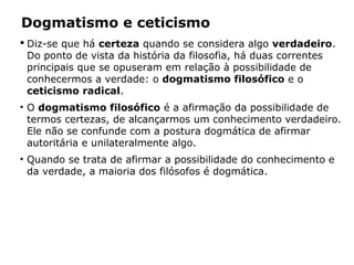 Dogmatismo e ceticismo
 Diz-se que há certeza quando se considera algo verdadeiro.
Do ponto de vista da história da filosofia, há duas correntes
principais que se opuseram em relação à possibilidade de
conhecermos a verdade: o dogmatismo filosófico e o
ceticismo radical.
• O dogmatismo filosófico é a afirmação da possibilidade de
termos certezas, de alcançarmos um conhecimento verdadeiro.
Ele não se confunde com a postura dogmática de afirmar
autoritária e unilateralmente algo.
• Quando se trata de afirmar a possibilidade do conhecimento e
da verdade, a maioria dos filósofos é dogmática.
 