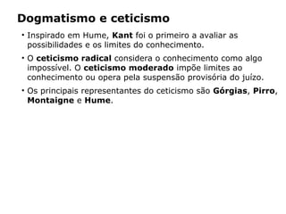Dogmatismo e ceticismo
• Inspirado em Hume, Kant foi o primeiro a avaliar as
possibilidades e os limites do conhecimento.
• O ceticismo radical considera o conhecimento como algo
impossível. O ceticismo moderado impõe limites ao
conhecimento ou opera pela suspensão provisória do juízo.
• Os principais representantes do ceticismo são Górgias, Pirro,
Montaigne e Hume.
 