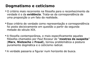  O critério mais recorrente na filosofia para o reconhecimento da
verdade é o da evidência. Trata-se da correspondência de
uma proposição a um fato da realidade.
 Esse critério de verdade como representação e correspondência
foi posto decisivamente em questão a partir da segunda
metade do século XIX.
 A filosofia contemporânea, e mais especificamente aqueles
filósofos chamados por Paul Ricoeur de “mestres da suspeita”
(Marx, Nietzsche e Freud), tornou problemática a postura
puramente dogmática e o ceticismo radical.
 A verdade passaria a figurar num horizonte de busca.
Dogmatismo e ceticismo
 