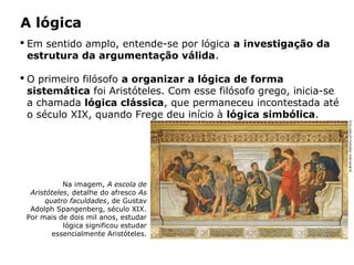 A lógica
 Em sentido amplo, entende-se por lógica a investigação da
estrutura da argumentação válida.
 O primeiro filósofo a organizar a lógica de forma
sistemática foi Aristóteles. Com esse filósofo grego, inicia-se
a chamada lógica clássica, que permaneceu incontestada até
o século XIX, quando Frege deu início à lógica simbólica.
Na imagem, A escola de
Aristóteles, detalhe do afresco As
quatro faculdades, de Gustav
Adolph Spangenberg, século XIX.
Por mais de dois mil anos, estudar
lógica significou estudar
essencialmente Aristóteles.
ALBUM/AKG-IMAGES/LATINSTOCK
 