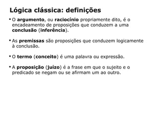 Lógica clássica: definições
 O argumento, ou raciocínio propriamente dito, é o
encadeamento de proposições que conduzem a uma
conclusão (inferência).
 As premissas são proposições que conduzem logicamente
à conclusão.
 O termo (conceito) é uma palavra ou expressão.
 A proposição (juízo) é a frase em que o sujeito e o
predicado se negam ou se afirmam um ao outro.
 