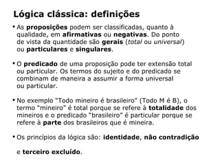  As proposições podem ser classificadas, quanto à
qualidade, em afirmativas ou negativas. Do ponto
de vista da quantidade são gerais (total ou universal)
ou particulares e singulares.
 O predicado de uma proposição pode ter extensão total
ou particular. Os termos do sujeito e do predicado se
combinam de maneira a assumir a forma universal
ou particular.
 No exemplo “Todo mineiro é brasileiro” (Todo M é B), o
termo “mineiro” é total porque se refere à totalidade dos
mineiros e o predicado “brasileiro” é particular porque se
refere à parte dos brasileiros que é mineira.
 Os princípios da lógica são: identidade, não contradição
e terceiro excluído.
Lógica clássica: definições
 