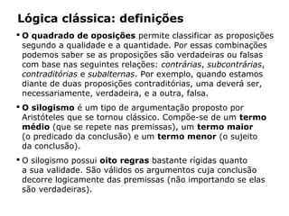 Lógica clássica: definições
 O quadrado de oposições permite classificar as proposições
segundo a qualidade e a quantidade. Por essas combinações
podemos saber se as proposições são verdadeiras ou falsas
com base nas seguintes relações: contrárias, subcontrárias,
contraditórias e subalternas. Por exemplo, quando estamos
diante de duas proposições contraditórias, uma deverá ser,
necessariamente, verdadeira, e a outra, falsa.
 O silogismo é um tipo de argumentação proposto por
Aristóteles que se tornou clássico. Compõe-se de um termo
médio (que se repete nas premissas), um termo maior
(o predicado da conclusão) e um termo menor (o sujeito
da conclusão).
 O silogismo possui oito regras bastante rígidas quanto
a sua validade. São válidos os argumentos cuja conclusão
decorre logicamente das premissas (não importando se elas
são verdadeiras).
 