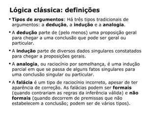 Lógica clássica: definições
 Tipos de argumentos: Há três tipos tradicionais de
argumentos: a dedução, a indução e a analogia.
 A dedução parte de (pelo menos) uma proposição geral
para chegar a uma conclusão que pode ser geral ou
particular.
 A indução parte de diversos dados singulares constatados
para chegar a proposições gerais.
 A analogia, ou raciocínio por semelhança, é uma indução
parcial em que se passa de alguns fatos singulares para
uma conclusão singular ou particular.
 A falácia é um tipo de raciocínio incorreto, apesar de ter
aparência de correção. As falácias podem ser formais
(quando contrariam as regras da inferência válida) e não
formais (quando decorrem de premissas que não
estabelecem a conclusão; podem ser de vários tipos).
 