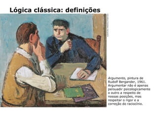 Lógica clássica: definições
Argumento, pintura de
Rudolf Bergander, 1961.
Argumentar não é apenas
persuadir psicologicamente
o outro a respeito de
nossas posições, mas
respeitar o rigor e a
correção do raciocínio.
ALBUM/AKG-IMAGES/LATINSTOCK
 