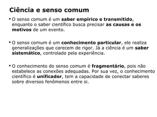 Ciência e senso comum
 O senso comum é um saber empírico e transmitido,
enquanto o saber científico busca precisar as causas e os
motivos de um evento.
 O senso comum é um conhecimento particular, ele realiza
generalizações que carecem de rigor. Já a ciência é um saber
sistemático, controlado pela experiência.
 O conhecimento do senso comum é fragmentário, pois não
estabelece as conexões adequadas. Por sua vez, o conhecimento
científico é unificador, tem a capacidade de conectar saberes
sobre diversos fenômenos entre si.
 