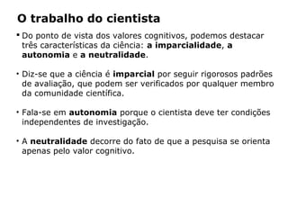 O trabalho do cientista
 Do ponto de vista dos valores cognitivos, podemos destacar
três características da ciência: a imparcialidade, a
autonomia e a neutralidade.
• Diz-se que a ciência é imparcial por seguir rigorosos padrões
de avaliação, que podem ser verificados por qualquer membro
da comunidade científica.
• Fala-se em autonomia porque o cientista deve ter condições
independentes de investigação.
• A neutralidade decorre do fato de que a pesquisa se orienta
apenas pelo valor cognitivo.
 