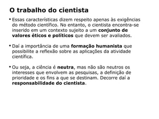 O trabalho do cientista
 Essas características dizem respeito apenas às exigências
do método científico. No entanto, o cientista encontra-se
inserido em um contexto sujeito a um conjunto de
valores éticos e políticos que devem ser avaliados.
 Daí a importância de uma formação humanista que
possibilite a reflexão sobre as aplicações da atividade
científica.
 Ou seja, a ciência é neutra, mas não são neutros os
interesses que envolvem as pesquisas, a definição de
prioridade e os fins a que se destinam. Decorre daí a
responsabilidade do cientista.
 