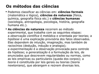 Os métodos das ciências
 Podemos classificar as ciências em: ciências formais
(matemática e lógica), ciências da natureza (física,
química, geografia física etc.) e ciências humanas
(sociologia, antropologia, psicologia, história, geografia
humana etc.).
 As ciências da natureza recorrem ao método
experimental, que trabalha com as seguintes etapas:
a observação científica é metódica e orientada por teorias; a
hipótese é uma explicação provisória dos fatos observados.
Elas dependem de intuição, imaginação, mas também de
raciocínios (dedução, indução e analogia);
a experimentação é a observação provocada para controle
da hipótese; a generalização é a formulação de leis, de
enunciados que descrevem regularidades ou normas, como
as leis empíricas ou particulares (queda dos corpos); a
teoria é constituída por leis gerais ou teorias (teoria
newtoniana), que abrangem e reúnem diversas leis.
 