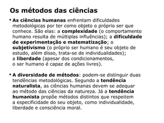 Os métodos das ciências
 As ciências humanas enfrentam dificuldades
metodológicas por ter como objeto o próprio ser que
conhece. São elas: a complexidade (o comportamento
humano resulta de múltiplas influências); a dificuldade
de experimentação e matematização; o
subjetivismo (o próprio ser humano é seu objeto de
estudo, além disso, trata-se de individualidades);
a liberdade (apesar dos condicionamentos,
o ser humano é capaz de ações livres).
 A diversidade de métodos: podem-se distinguir duas
tendências metodológicas. Segundo a tendência
naturalista, as ciências humanas devem se adequar
ao método das ciências da natureza. Já a tendência
humanista propõe métodos distintos que respeitem
a especificidade do seu objeto, como individualidade,
liberdade e consciência moral.
 