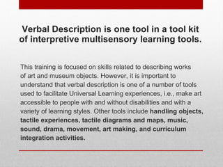 Verbal Description is one tool in a tool kit of interpretive multisensory learning tools. <ul><li>This training is focused...