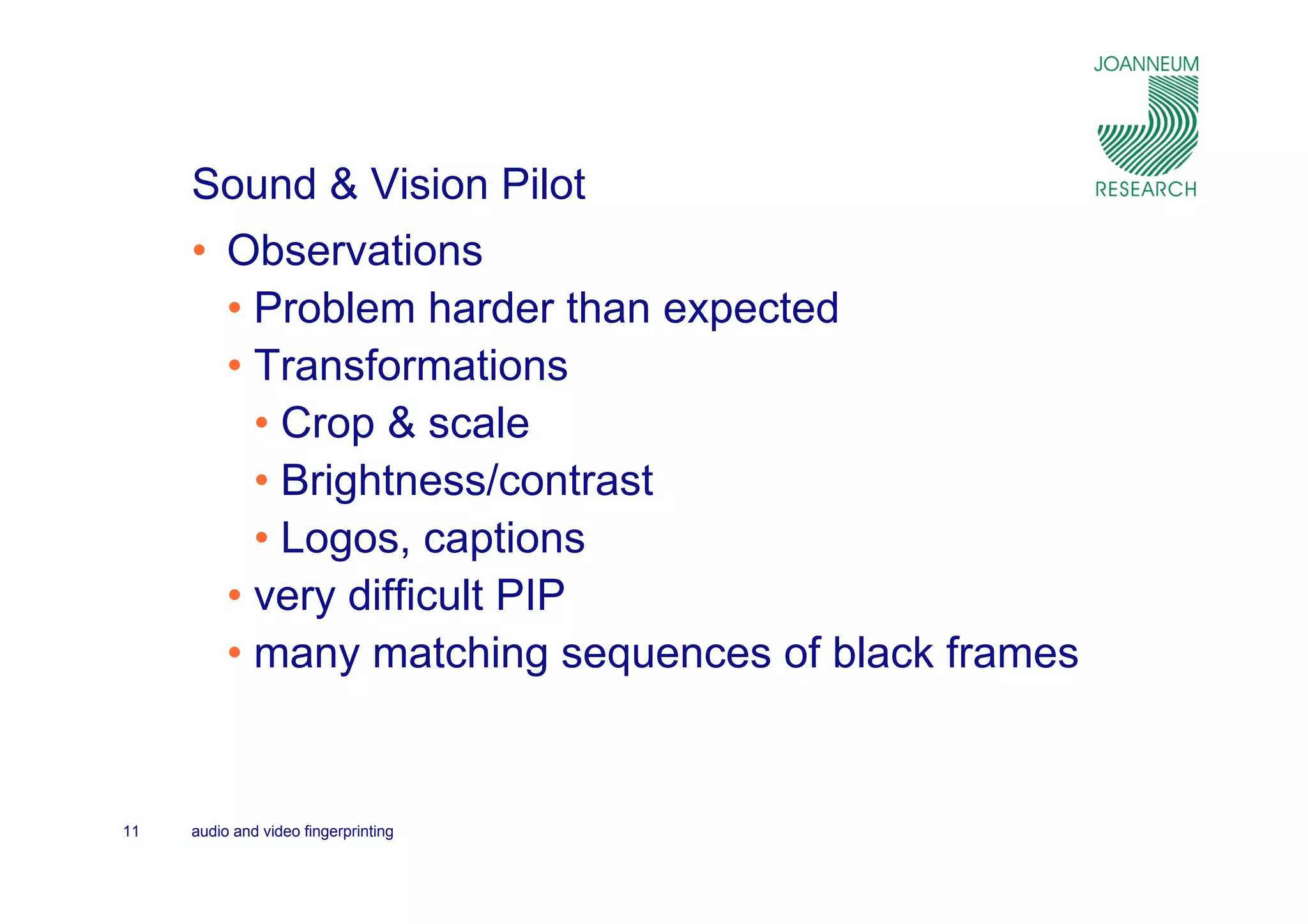 Sound & Vision Pilot
     • Observations
       • Problem harder than expected
       • Transformations
         • Crop & scale
         • Brightness/contrast
         • Logos, captions
       • very difficult PIP
       • many matching sequences of black frames


11   audio and video fingerprinting
 