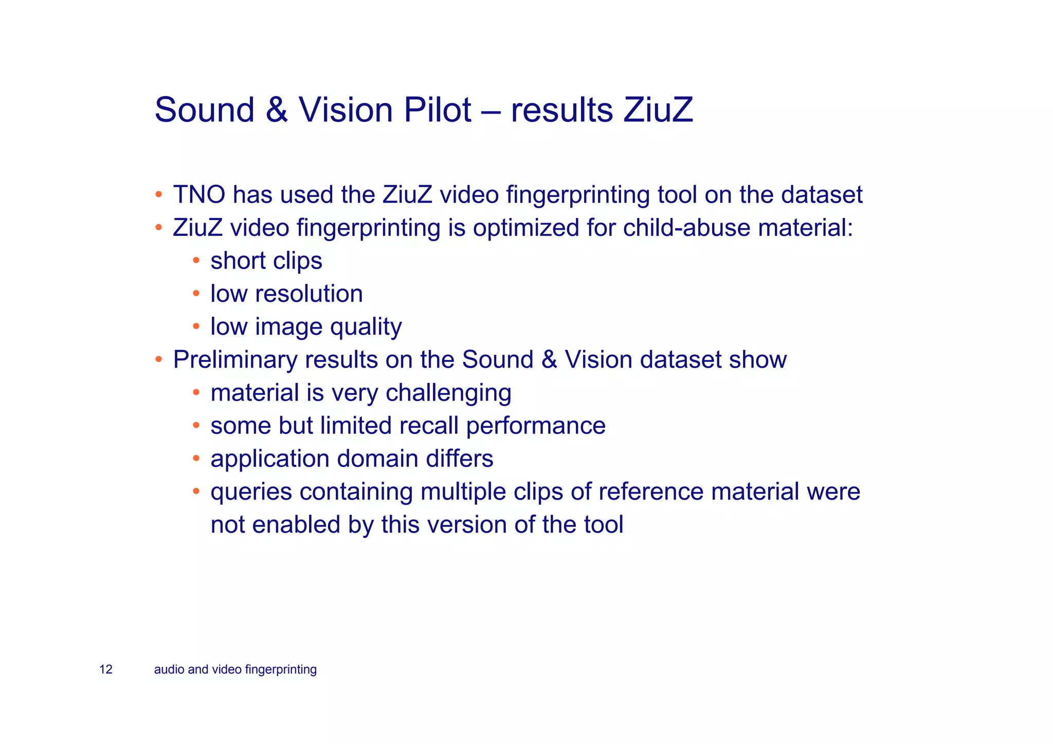 Sound & Vision Pilot – results ZiuZ

     • TNO has used the ZiuZ video fingerprinting tool on the dataset
     • ZiuZ video fingerprinting is optimized for child-abuse material:
         • short clips
         • low resolution
         • low image quality
     • Preliminary results on the Sound & Vision dataset show
         • material is very challenging
         • some but limited recall performance
         • application domain differs
         • queries containing multiple clips of reference material were
           not enabled by this version of the tool




12   audio and video fingerprinting
 