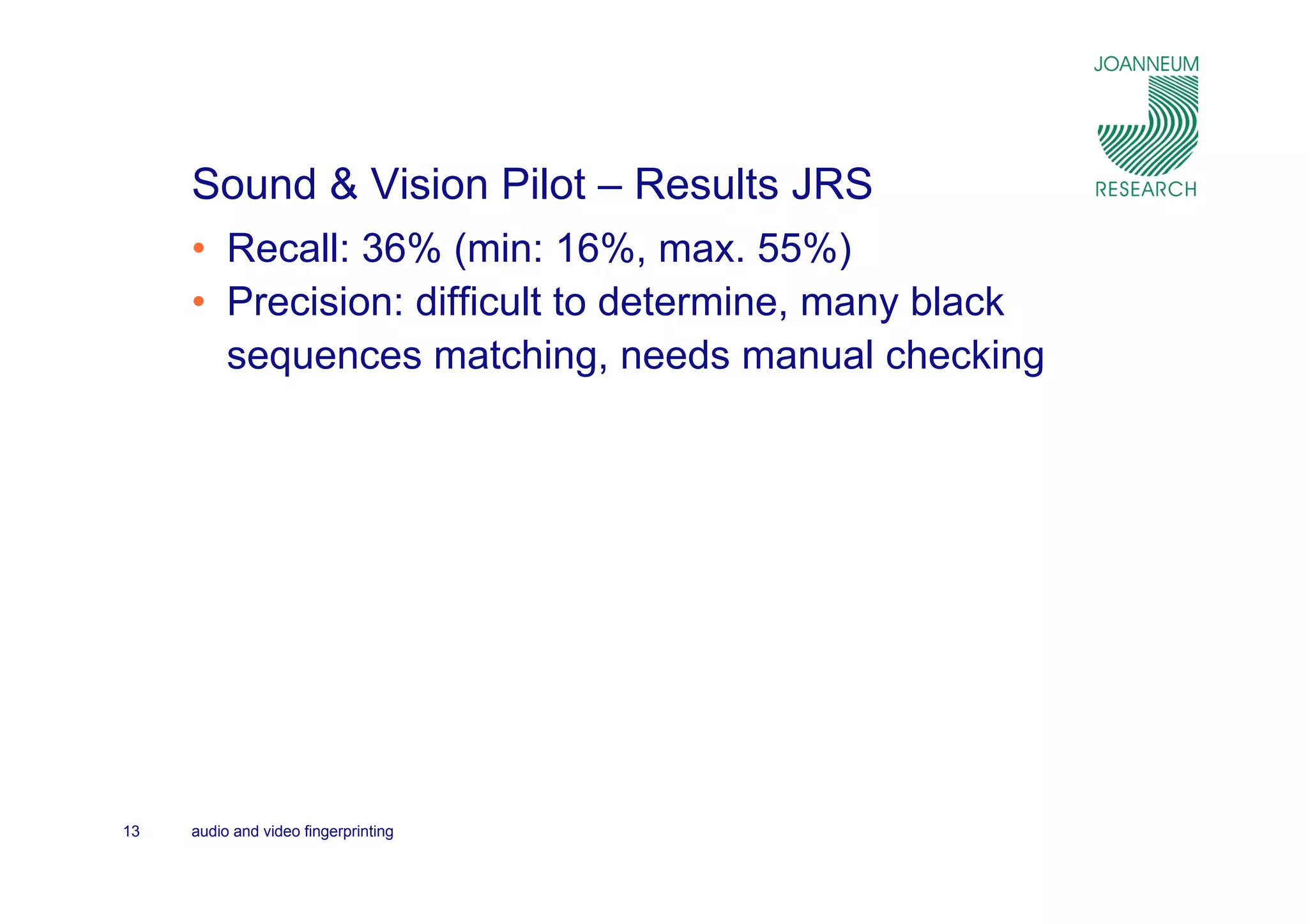 Sound & Vision Pilot – Results JRS
     • Recall: 36% (min: 16%, max. 55%)
     • Precision: difficult to determine, many black
       sequences matching, needs manual checking




13   audio and video fingerprinting
 