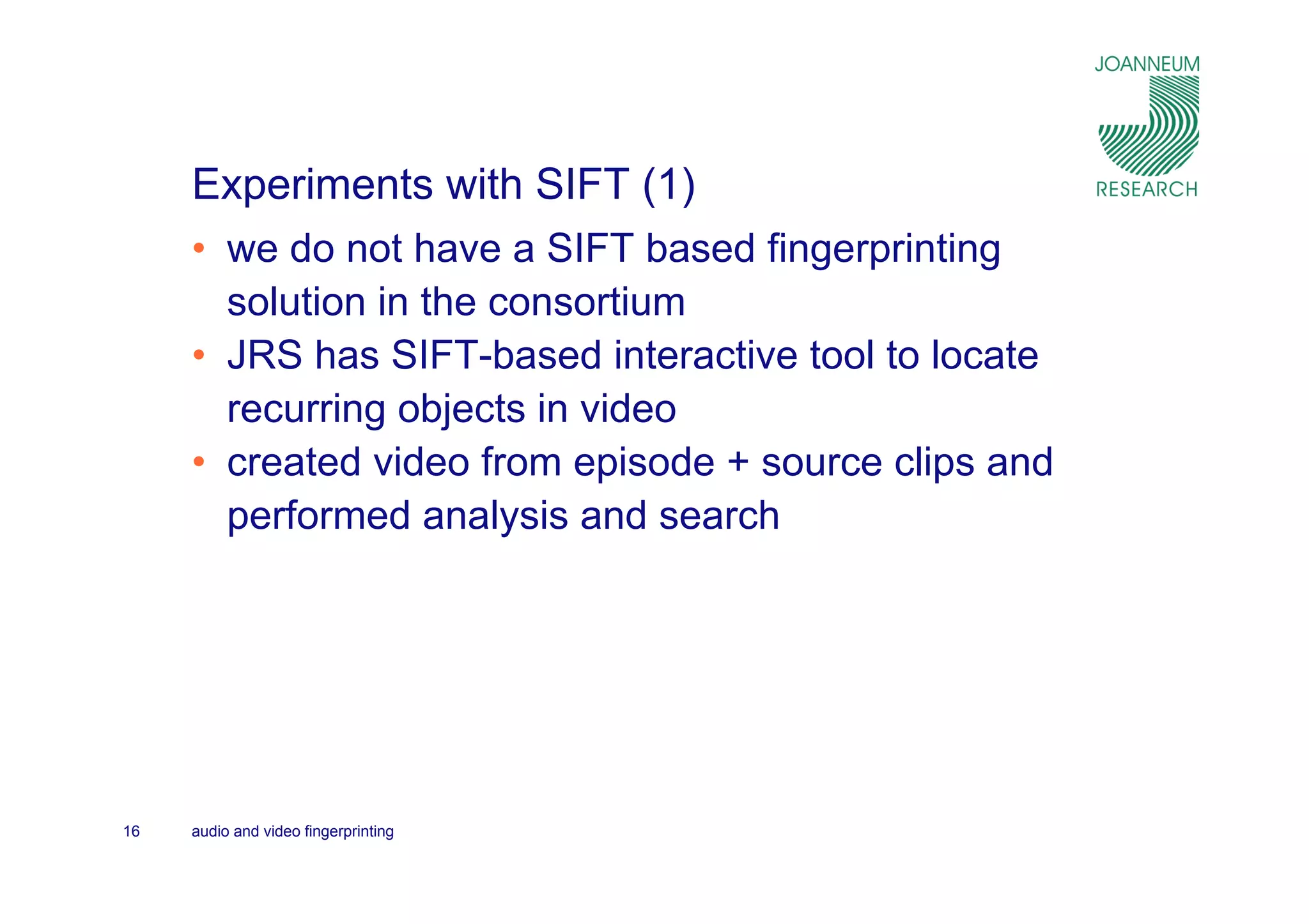 Experiments with SIFT (1)
     • we do not have a SIFT based fingerprinting
       solution in the consortium
     • JRS has SIFT-based interactive tool to locate
       recurring objects in video
     • created video from episode + source clips and
       performed analysis and search




16   audio and video fingerprinting
 