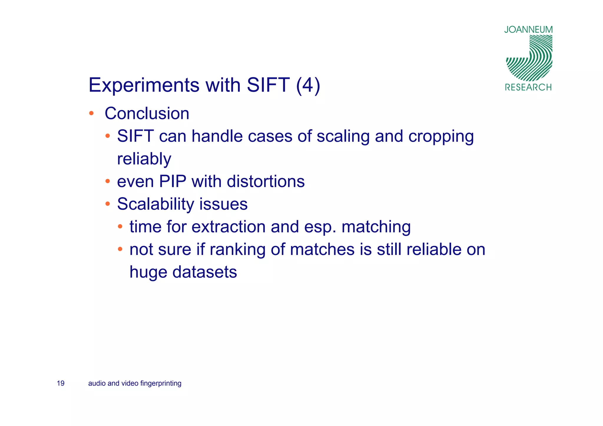 Experiments with SIFT (4)
     • Conclusion
       • SIFT can handle cases of scaling and cropping
         reliably
       • even PIP with distortions
       • Scalability issues
         • time for extraction and esp. matching
         • not sure if ranking of matches is still reliable on
           huge datasets




19   audio and video fingerprinting
 