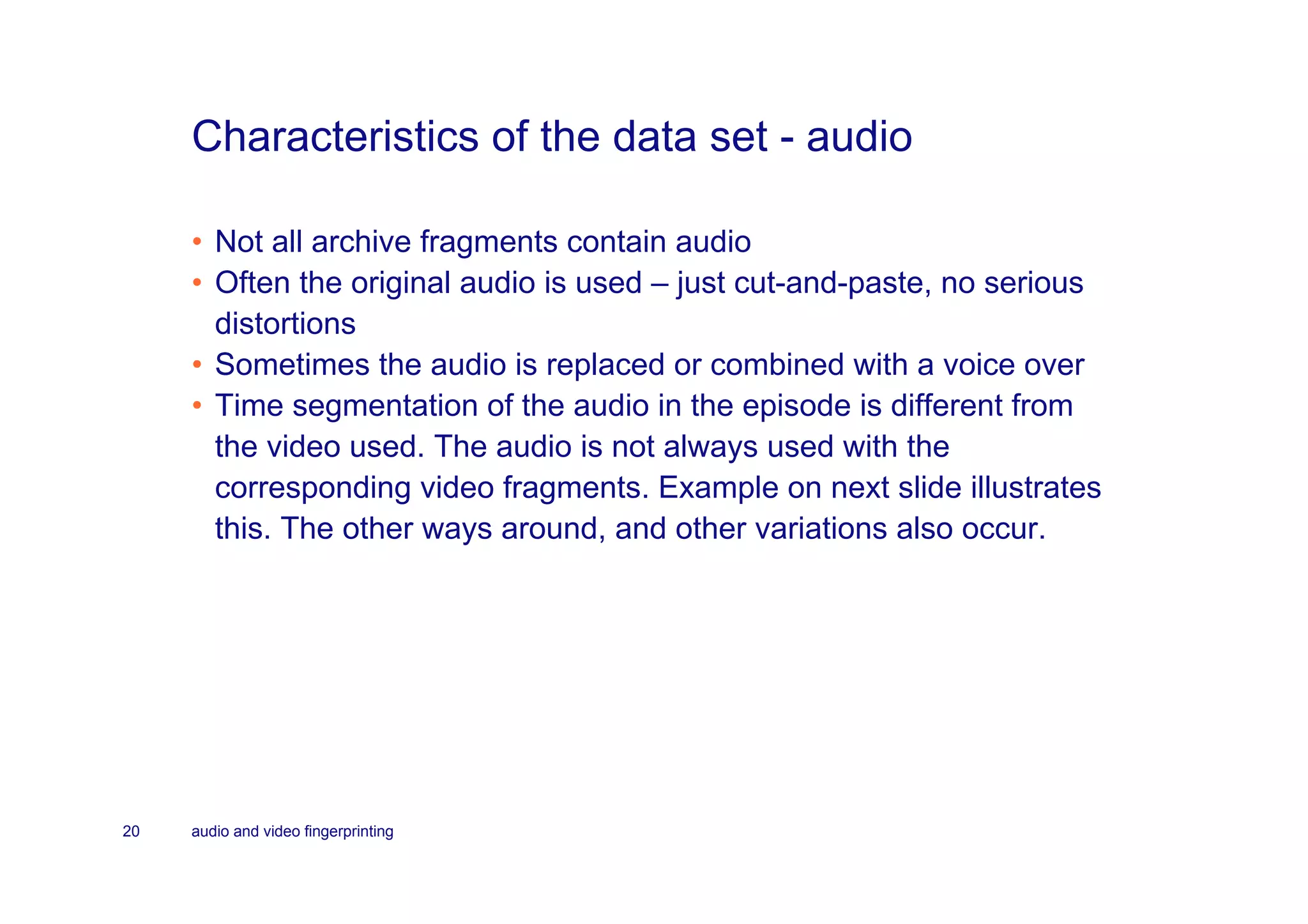 Characteristics of the data set - audio

     • Not all archive fragments contain audio
     • Often the original audio is used – just cut-and-paste, no serious
       distortions
     • Sometimes the audio is replaced or combined with a voice over
     • Time segmentation of the audio in the episode is different from
       the video used. The audio is not always used with the
       corresponding video fragments. Example on next slide illustrates
       this. The other ways around, and other variations also occur.




20   audio and video fingerprinting
 