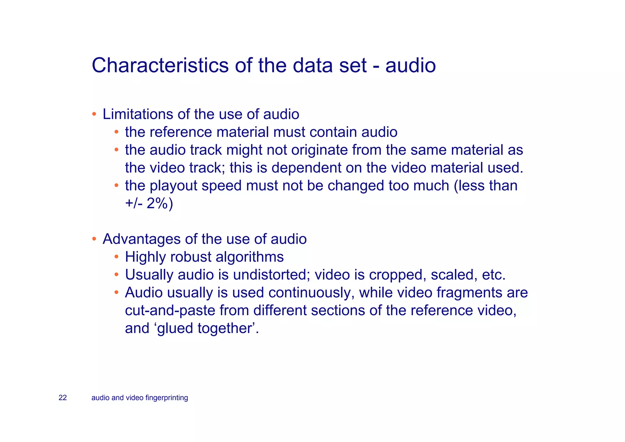 Characteristics of the data set - audio

     • Limitations of the use of audio
         • the reference material must contain audio
         • the audio track might not originate from the same material as
           the video track; this is dependent on the video material used.
         • the playout speed must not be changed too much (less than
           +/- 2%)

     • Advantages of the use of audio
        • Highly robust algorithms
        • Usually audio is undistorted; video is cropped, scaled, etc.
        • Audio usually is used continuously, while video fragments are
          cut-and-paste from different sections of the reference video,
          and ‘glued together’.



22   audio and video fingerprinting
 