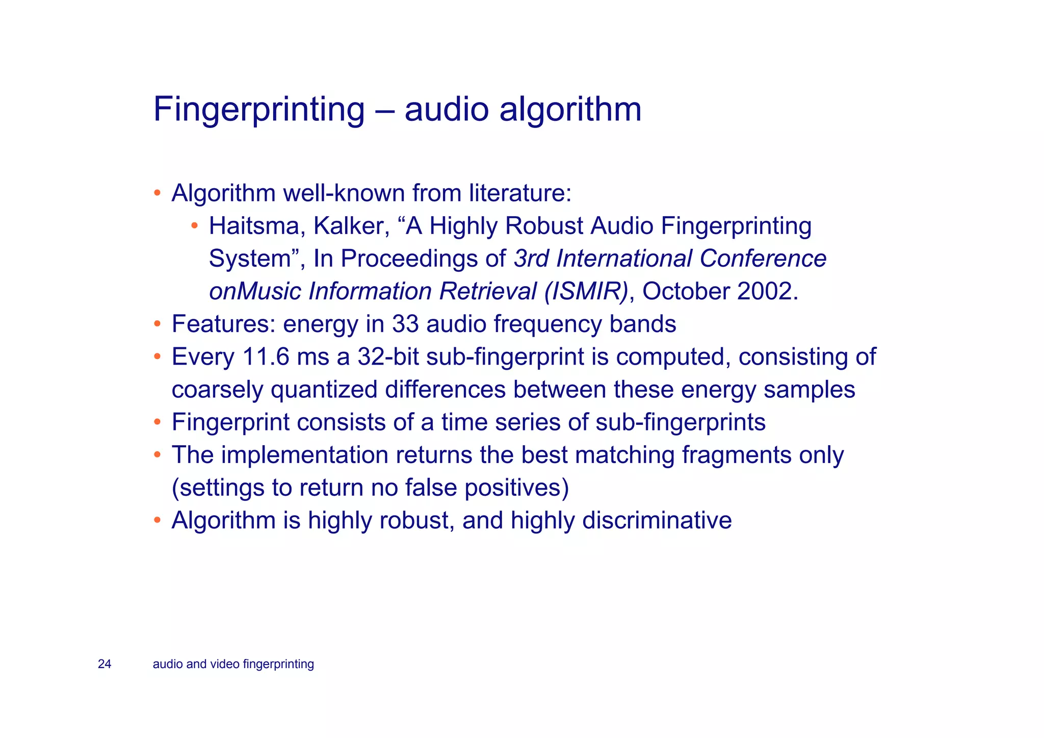 Fingerprinting – audio algorithm

     • Algorithm well-known from literature:
         • Haitsma, Kalker, “A Highly Robust Audio Fingerprinting
           System”, In Proceedings of 3rd International Conference
           onMusic Information Retrieval (ISMIR), October 2002.
     • Features: energy in 33 audio frequency bands
     • Every 11.6 ms a 32-bit sub-fingerprint is computed, consisting of
       coarsely quantized differences between these energy samples
     • Fingerprint consists of a time series of sub-fingerprints
     • The implementation returns the best matching fragments only
       (settings to return no false positives)
     • Algorithm is highly robust, and highly discriminative




24   audio and video fingerprinting
 