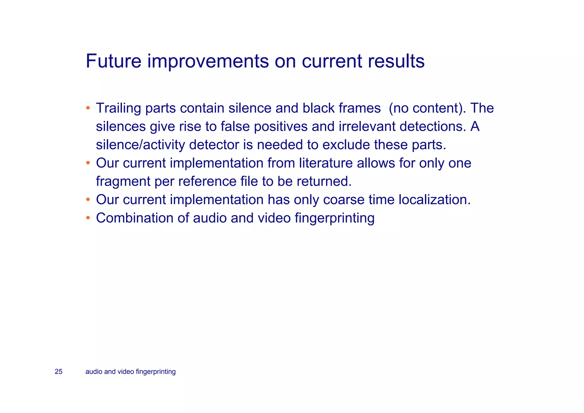 Future improvements on current results

     • Trailing parts contain silence and black frames (no content). The
       silences give rise to false positives and irrelevant detections. A
       silence/activity detector is needed to exclude these parts.
     • Our current implementation from literature allows for only one
       fragment per reference file to be returned.
     • Our current implementation has only coarse time localization.
     • Combination of audio and video fingerprinting




25   audio and video fingerprinting
 