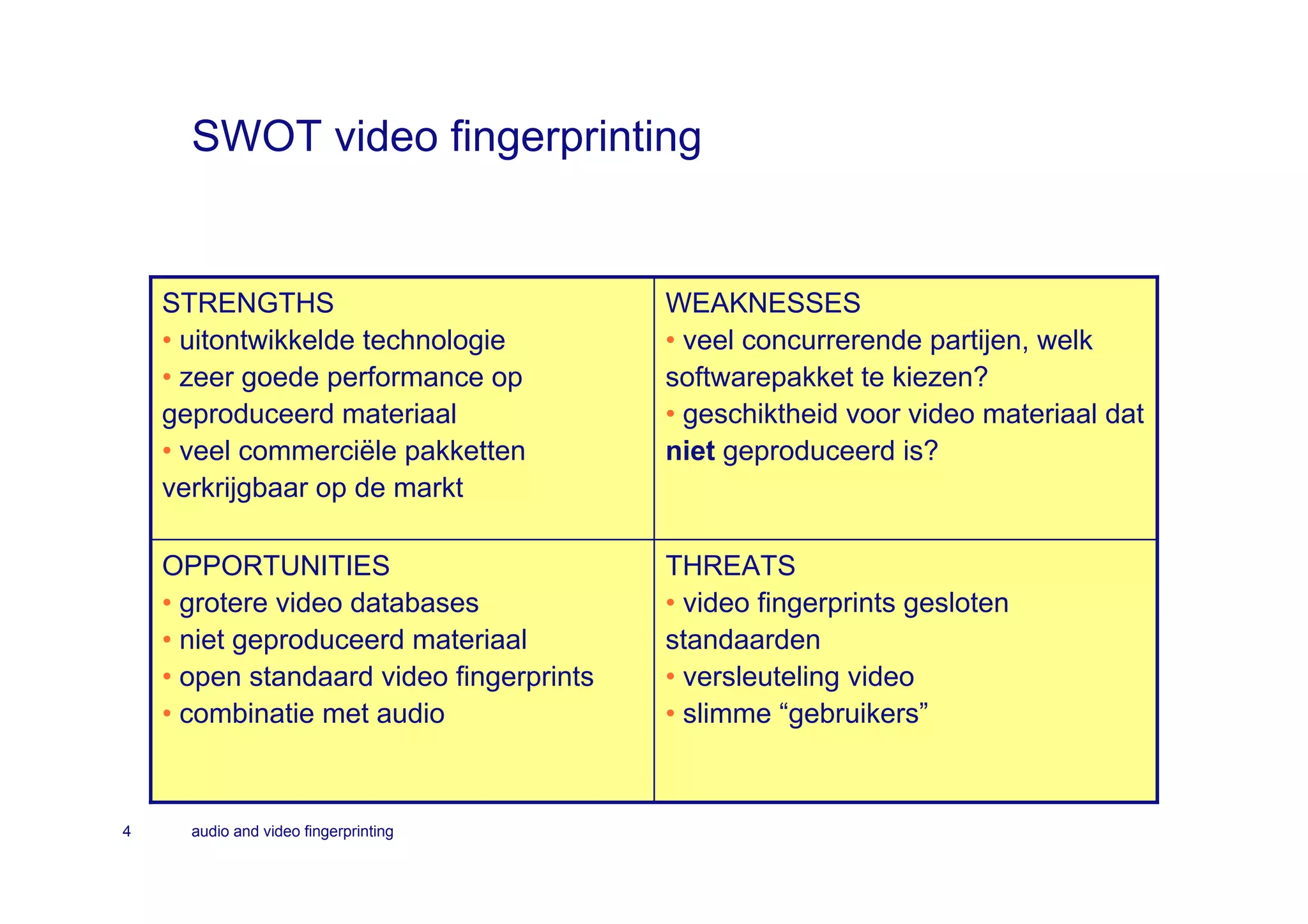 SWOT video fingerprinting


    STRENGTHS                             WEAKNESSES
    • uitontwikkelde technologie          • veel concurrerende partijen, welk
    • zeer goede performance op           softwarepakket te kiezen?
    geproduceerd materiaal                • geschiktheid voor video materiaal dat
    • veel commerciële pakketten          niet geproduceerd is?
    verkrijgbaar op de markt

    OPPORTUNITIES                         THREATS
    • grotere video databases             • video fingerprints gesloten
    • niet geproduceerd materiaal         standaarden
    • open standaard video fingerprints   • versleuteling video
    • combinatie met audio                • slimme “gebruikers”



4     audio and video fingerprinting
 