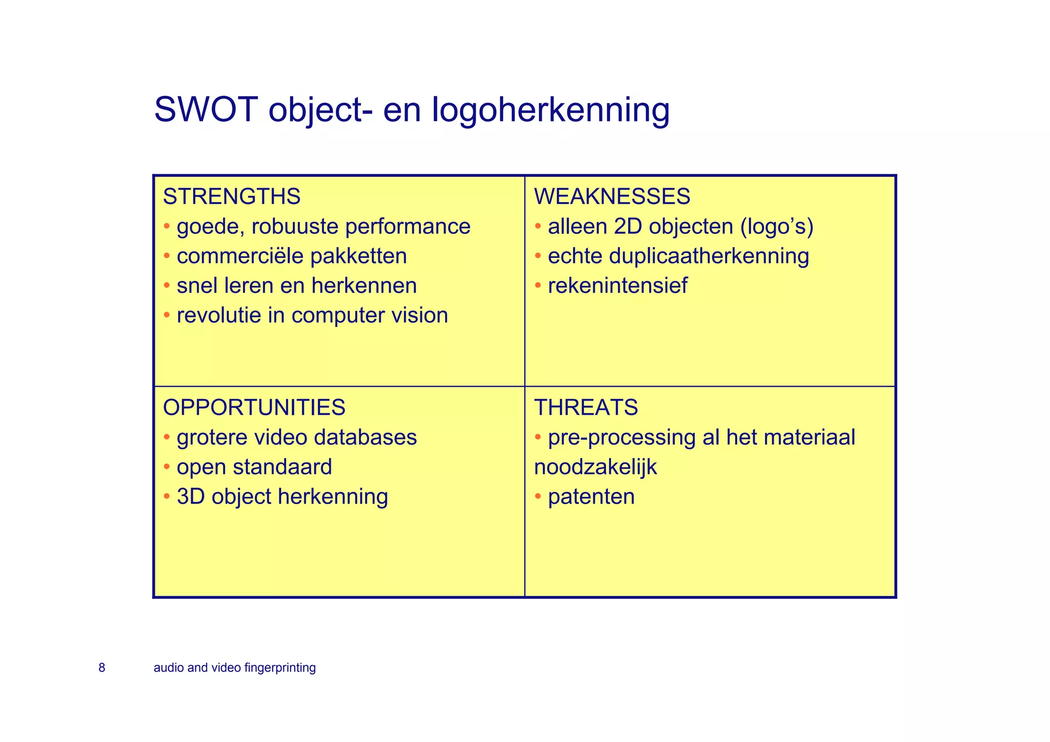 SWOT object- en logoherkenning

     STRENGTHS                        WEAKNESSES
     • goede, robuuste performance    • alleen 2D objecten (logo’s)
     • commerciële pakketten          • echte duplicaatherkenning
     • snel leren en herkennen        • rekenintensief
     • revolutie in computer vision



     OPPORTUNITIES                    THREATS
     • grotere video databases        • pre-processing al het materiaal
     • open standaard                 noodzakelijk
     • 3D object herkenning           • patenten




8   audio and video fingerprinting
 